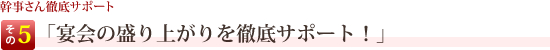 幹事さん徹底サポートその5 「宴会の盛り上がりを徹底サポート！」 